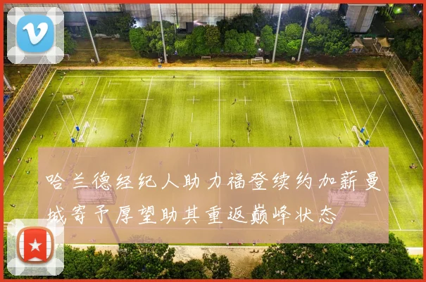 哈兰德经纪人助力福登续约加薪曼城寄予厚望助其重返巅峰状态