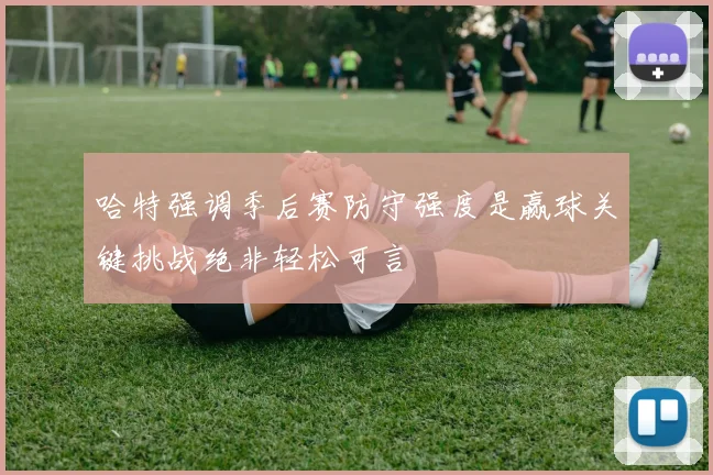 哈特强调季后赛防守强度是赢球关键挑战绝非轻松可言