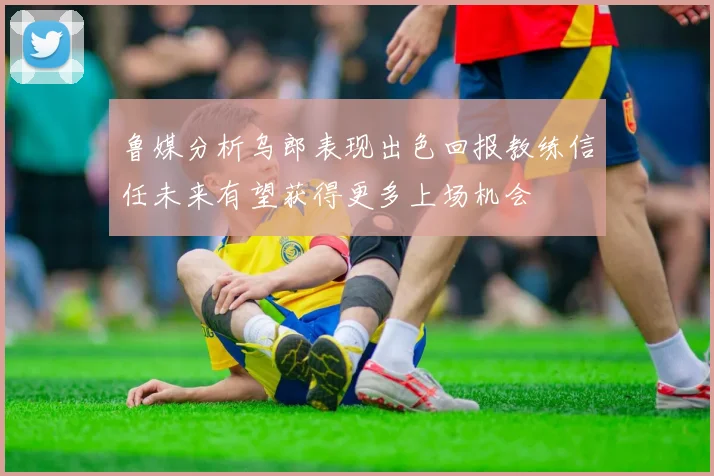 鲁媒分析乌郎表现出色回报教练信任未来有望获得更多上场机会
