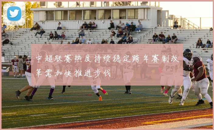 中超联赛热度持续稳定跨年赛制改革需加快推进步伐