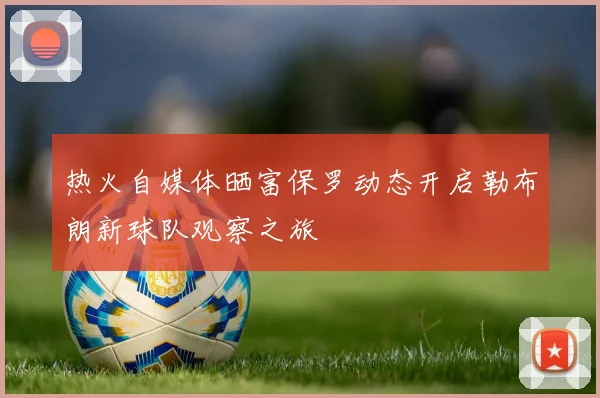 热火自媒体晒富保罗动态开启勒布朗新球队观察之旅