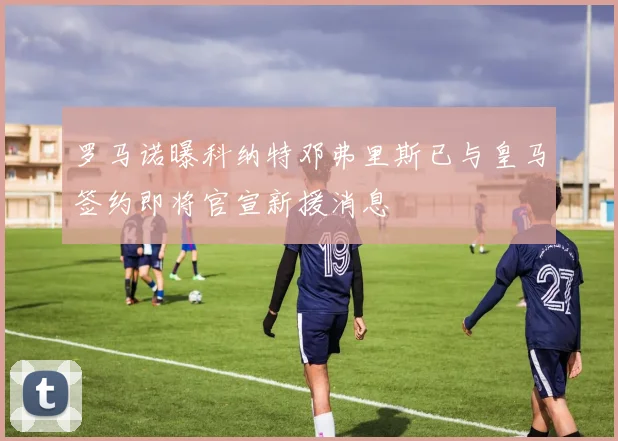 罗马诺曝科纳特邓弗里斯已与皇马签约即将官宣新援消息