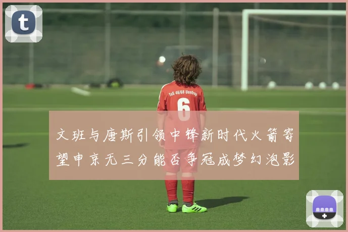 文班与唐斯引领中锋新时代火箭寄望申京无三分能否争冠成梦幻泡影