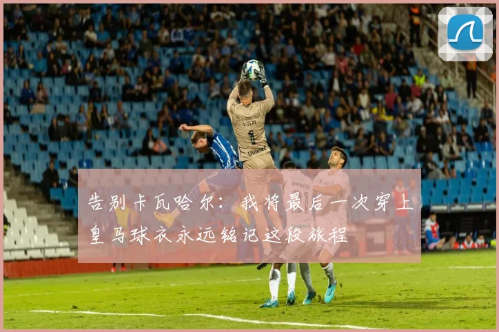 告别卡瓦哈尔：我将最后一次穿上皇马球衣永远铭记这段旅程