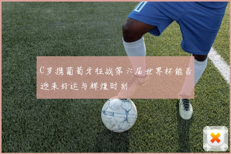 C罗携葡萄牙征战第六届世界杯能否迎来好运与辉煌时刻