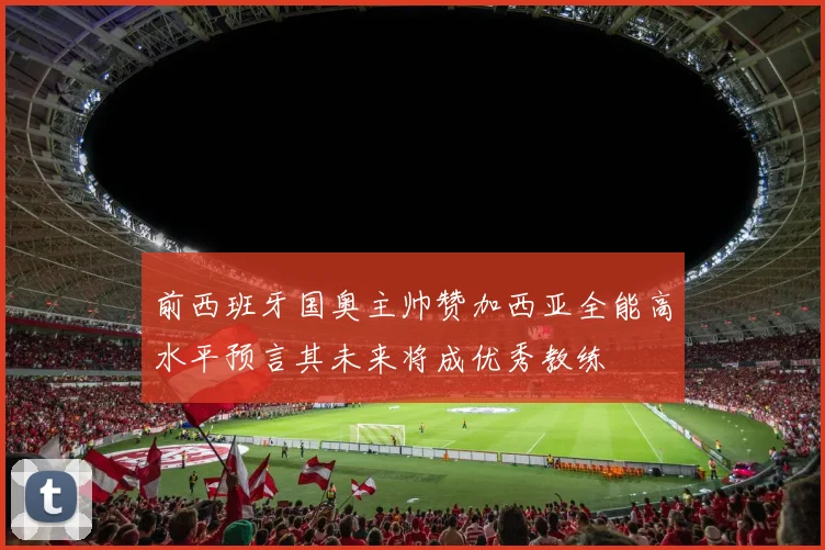 前西班牙国奥主帅赞加西亚全能高水平预言其未来将成优秀教练