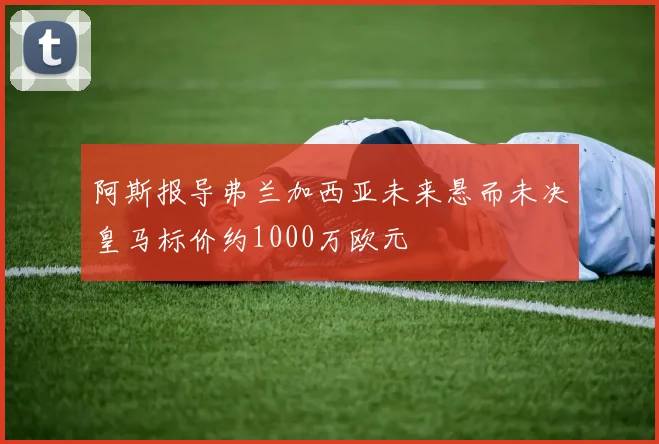 阿斯报导弗兰加西亚未来悬而未决皇马标价约1000万欧元