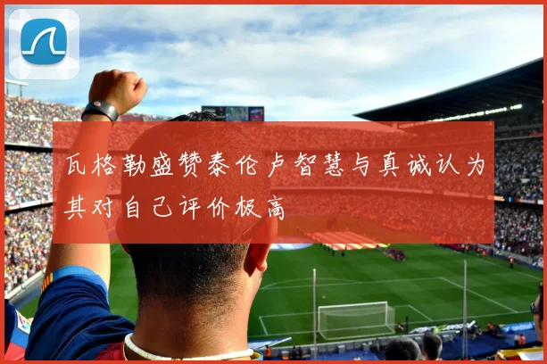 瓦格勒盛赞泰伦卢智慧与真诚认为其对自己评价极高