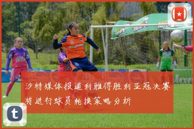 沙特媒体报道利雅得胜利亚冠决赛将进行球员轮换策略分析