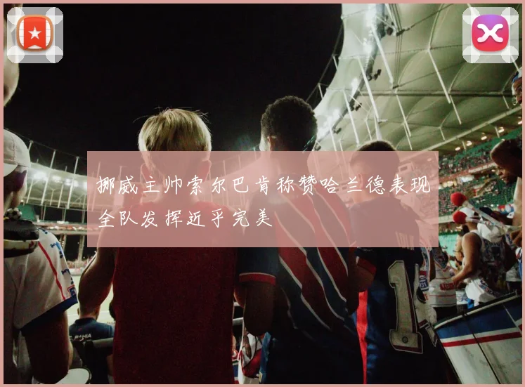挪威主帅索尔巴肯称赞哈兰德表现全队发挥近乎完美