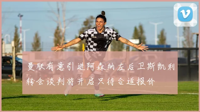 曼联有意引进阿森纳左后卫斯凯利转会谈判将开启只待合适报价