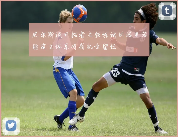 皮尔斯谈开拓者主教练试训诺里若能建立体系将有机会留任