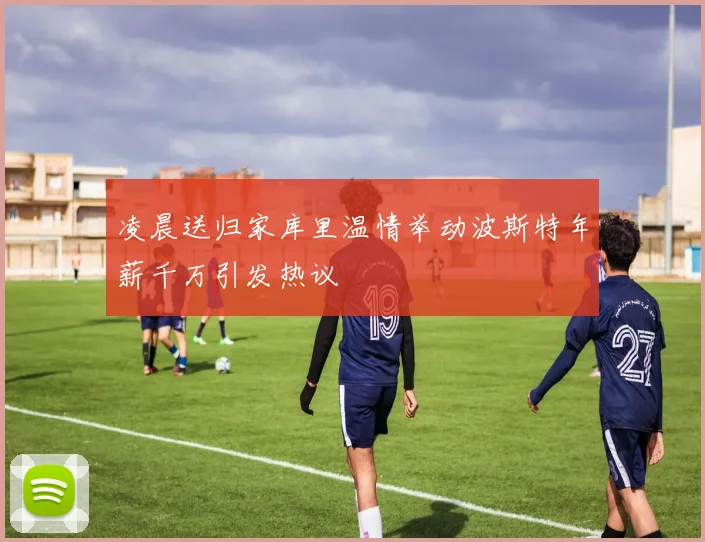 凌晨送归家库里温情举动波斯特年薪千万引发热议