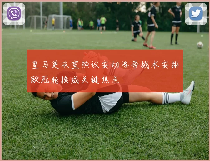 皇马更衣室热议安切洛蒂战术安排欧冠轮换成关键焦点