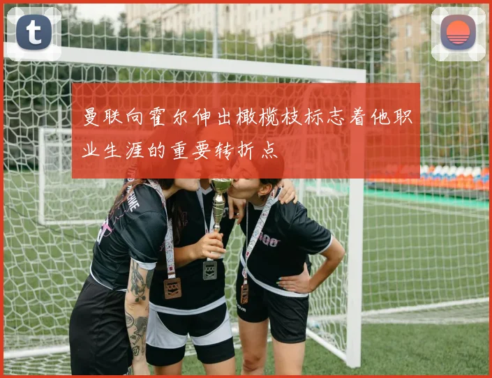 曼联向霍尔伸出橄榄枝标志着他职业生涯的重要转折点